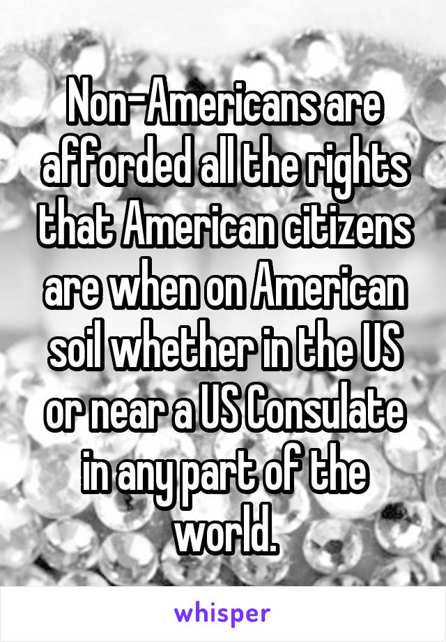Non-Americans are afforded all the rights that American citizens are when on American soil whether in the US or near a US Consulate in any part of the world.
