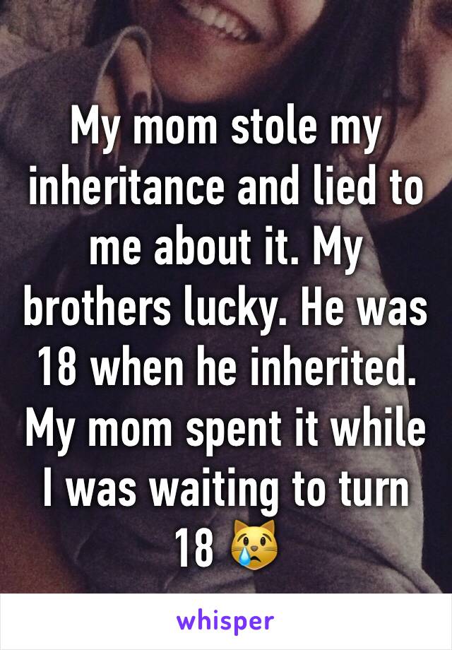 My mom stole my inheritance and lied to me about it. My brothers lucky. He was 18 when he inherited. My mom spent it while I was waiting to turn 18 😿