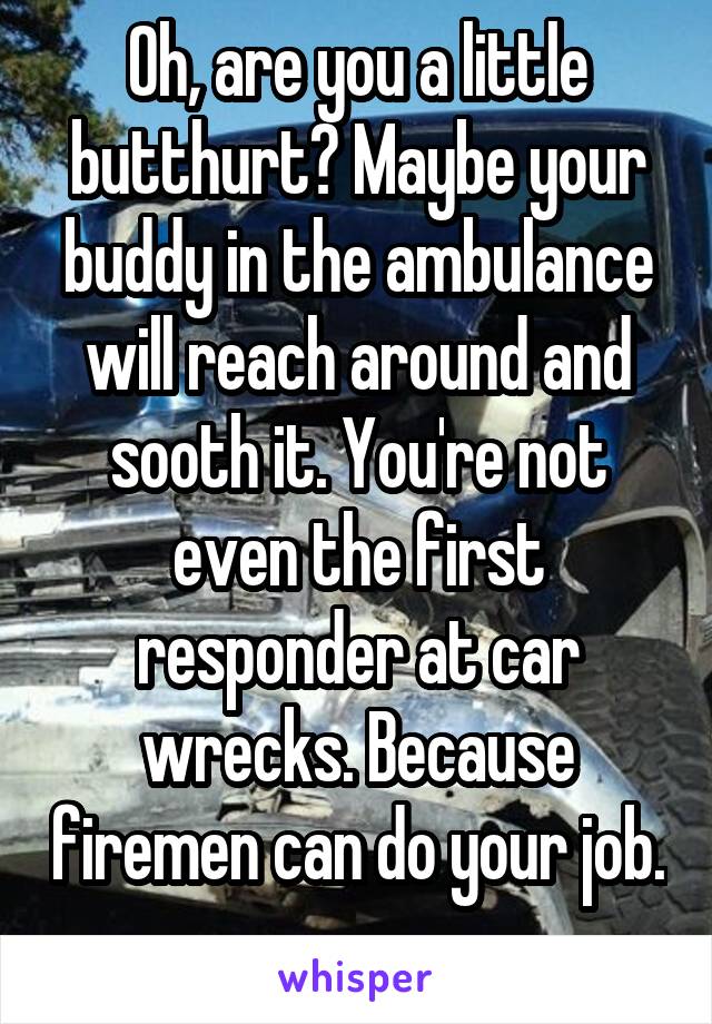 Oh, are you a little butthurt? Maybe your buddy in the ambulance will reach around and sooth it. You're not even the first responder at car wrecks. Because firemen can do your job. 