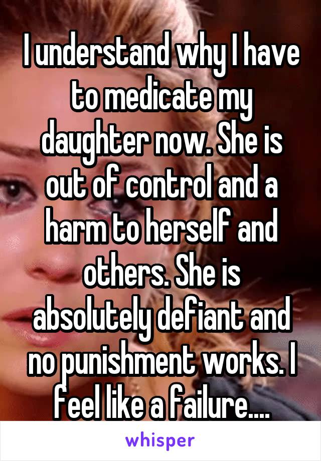I understand why I have to medicate my daughter now. She is out of control and a harm to herself and others. She is absolutely defiant and no punishment works. I feel like a failure....