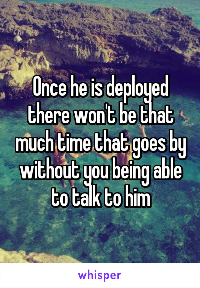 Once he is deployed there won't be that much time that goes by without you being able to talk to him