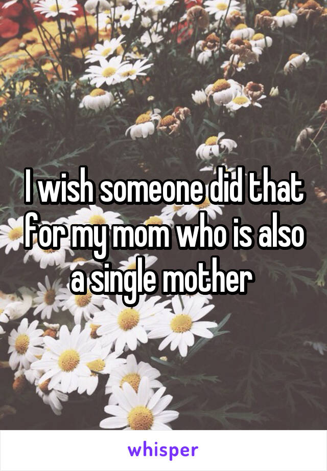 I wish someone did that for my mom who is also a single mother 