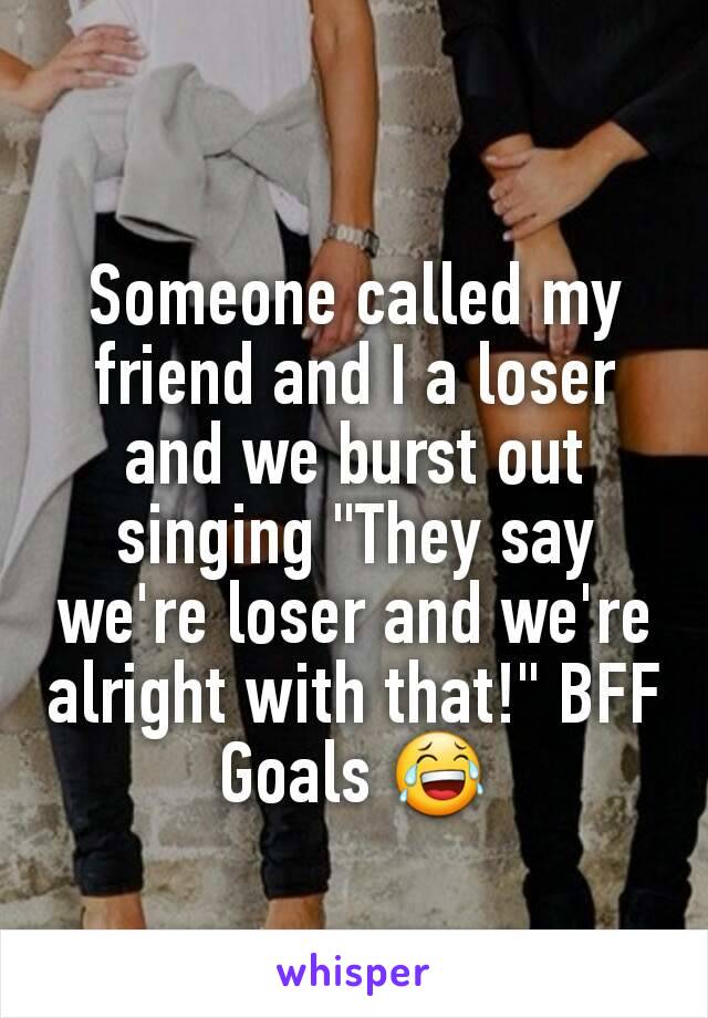 Someone called my friend and I a loser and we burst out singing "They say we're loser and we're alright with that!" BFF Goals 😂
