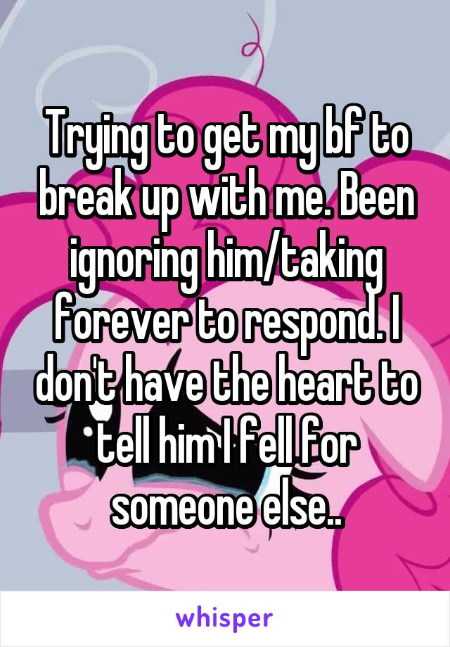 Trying to get my bf to break up with me. Been ignoring him/taking forever to respond. I don't have the heart to tell him I fell for someone else..