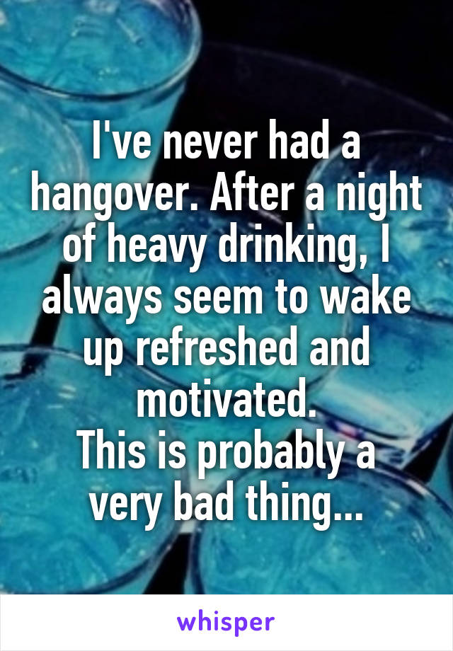 I've never had a hangover. After a night of heavy drinking, I always seem to wake up refreshed and motivated.
This is probably a very bad thing...