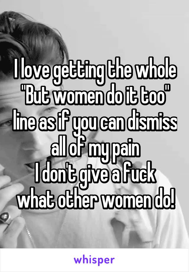 I love getting the whole "But women do it too" line as if you can dismiss all of my pain
I don't give a fuck what other women do!