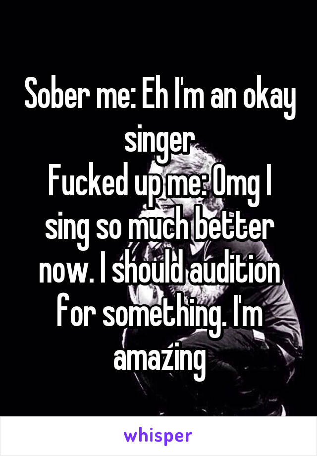 Sober me: Eh I'm an okay singer
Fucked up me: Omg I sing so much better now. I should audition for something. I'm amazing