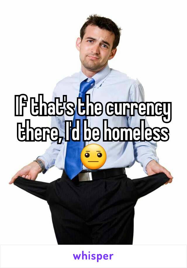 If that's the currency there, I'd be homeless 😐