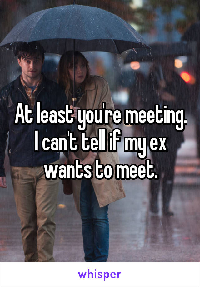 At least you're meeting. I can't tell if my ex wants to meet.