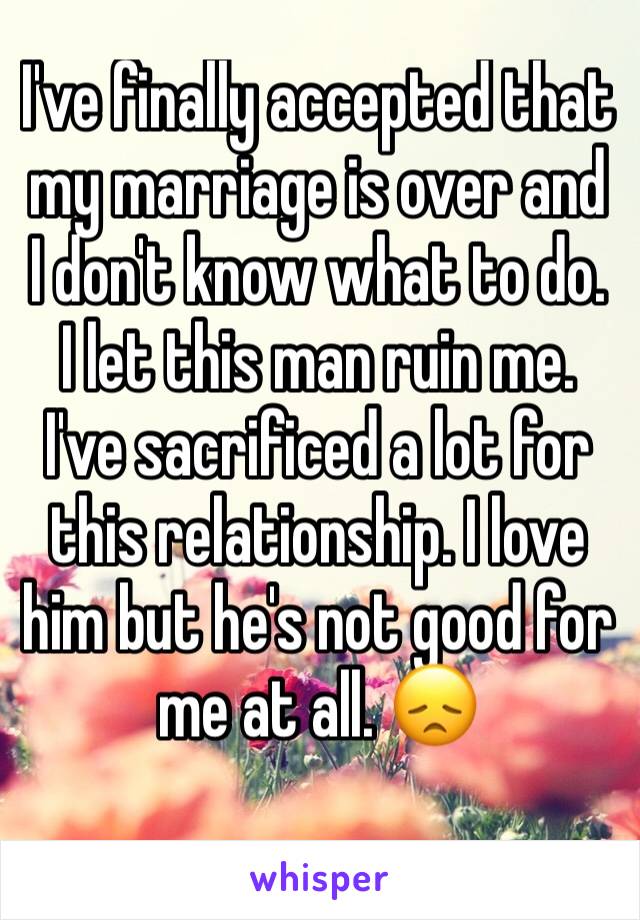 I've finally accepted that my marriage is over and I don't know what to do. I let this man ruin me. I've sacrificed a lot for this relationship. I love him but he's not good for me at all. 😞