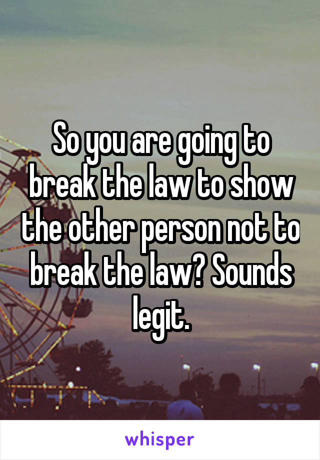So you are going to break the law to show the other person not to break the law? Sounds legit.