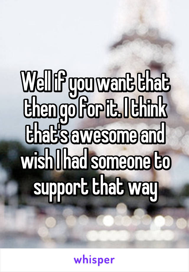 Well if you want that then go for it. I think that's awesome and wish I had someone to support that way