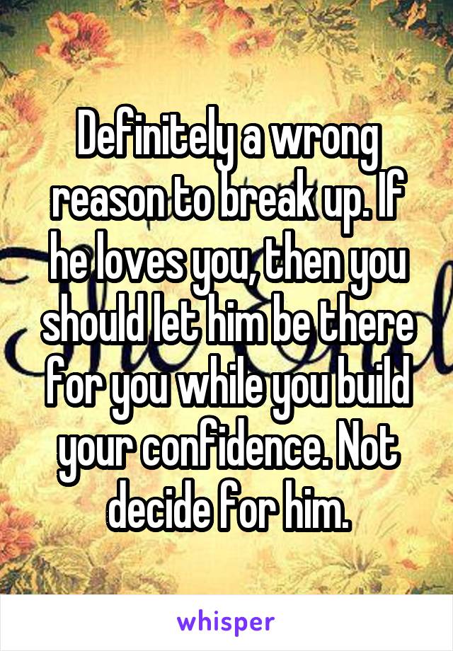 Definitely a wrong reason to break up. If he loves you, then you should let him be there for you while you build your confidence. Not decide for him.