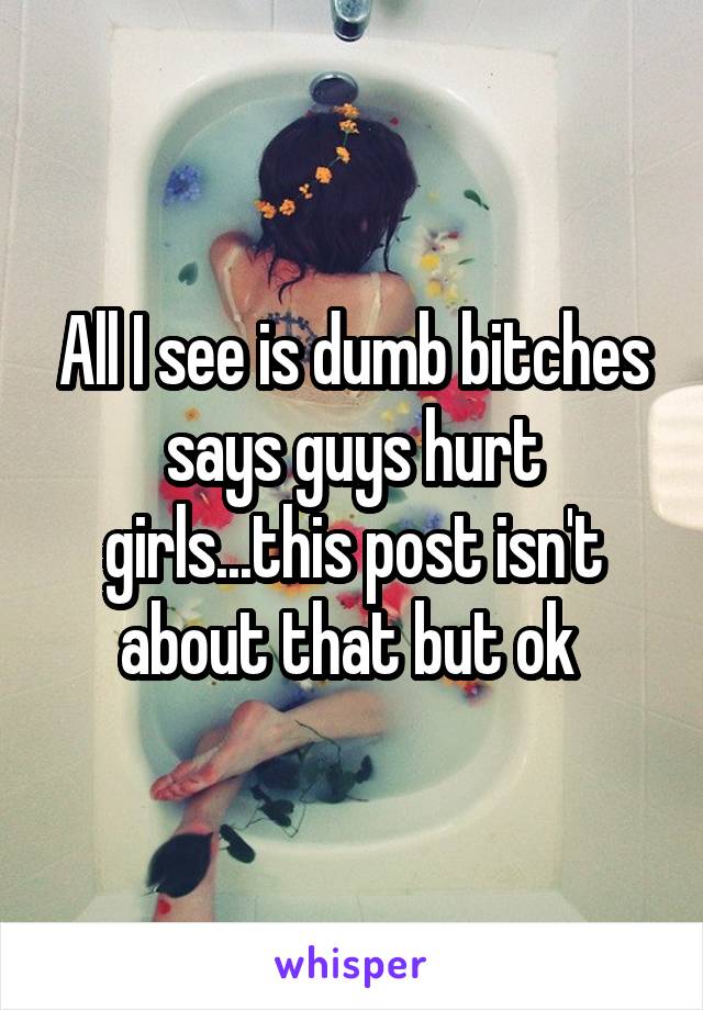All I see is dumb bitches says guys hurt girls...this post isn't about that but ok 