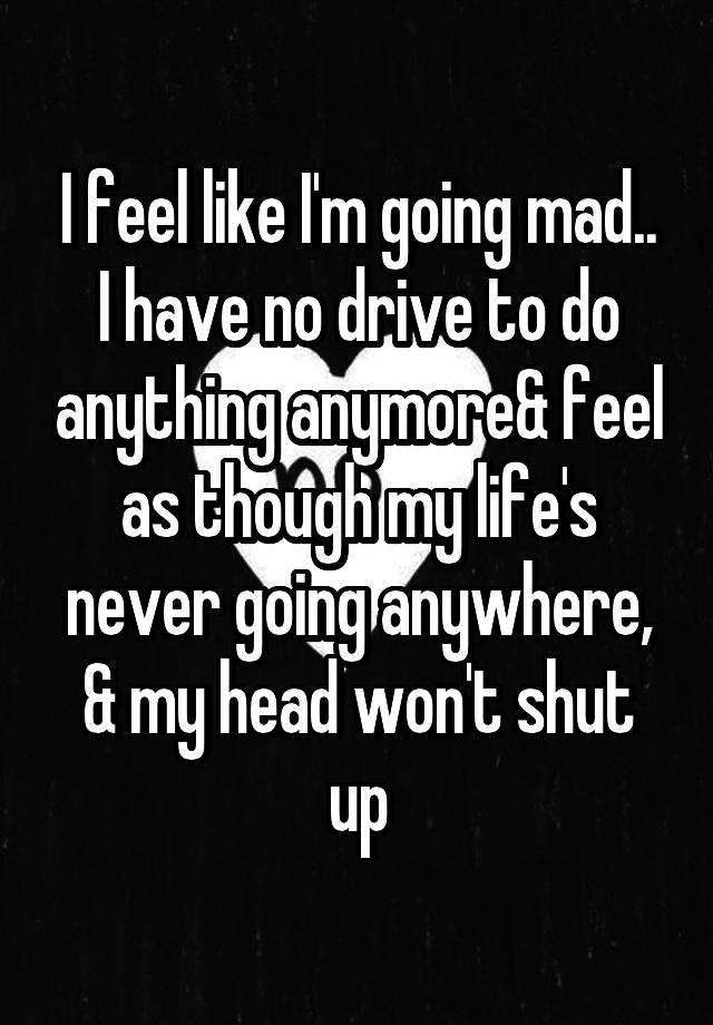 i-feel-like-i-m-going-mad-i-have-no-drive-to-do-anything-anymore