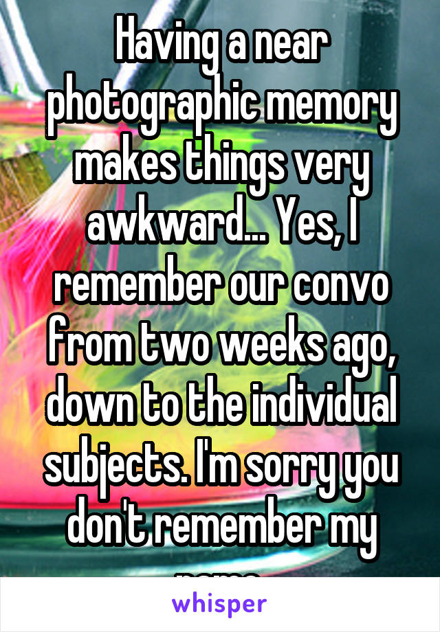 Having a near photographic memory makes things very awkward... Yes, I remember our convo from two weeks ago, down to the individual subjects. I'm sorry you don't remember my name.