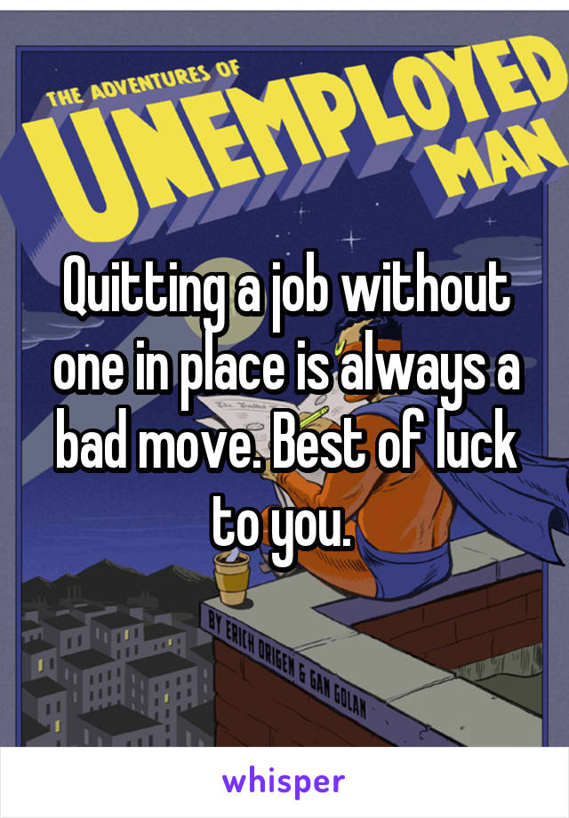 Quitting a job without one in place is always a bad move. Best of luck to you. 