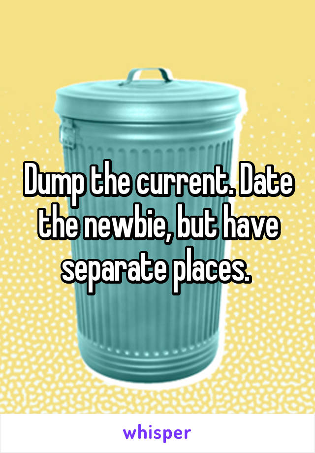 Dump the current. Date the newbie, but have separate places. 