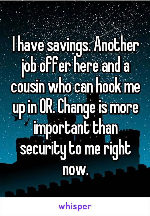 I have savings. Another job offer here and a cousin who can hook me up in OR. Change is more important than security to me right now.