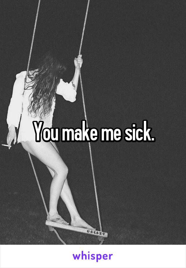 You make me sick.