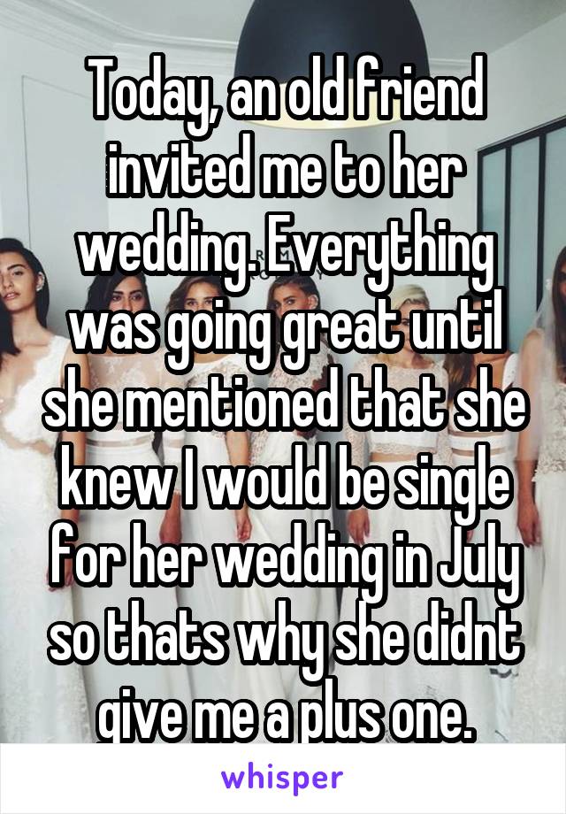 Today, an old friend invited me to her wedding. Everything was going great until she mentioned that she knew I would be single for her wedding in July so thats why she didnt give me a plus one.
