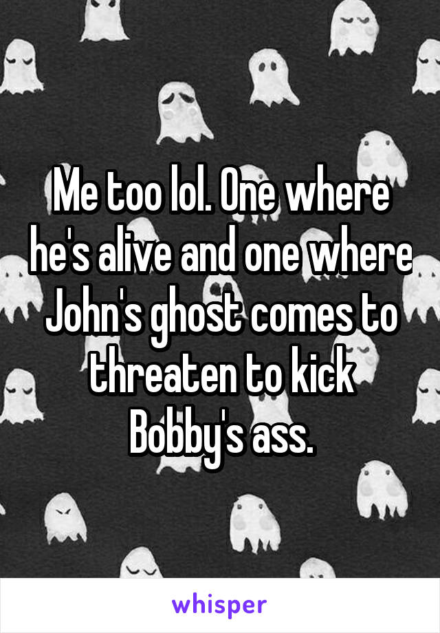 Me too lol. One where he's alive and one where John's ghost comes to threaten to kick Bobby's ass.