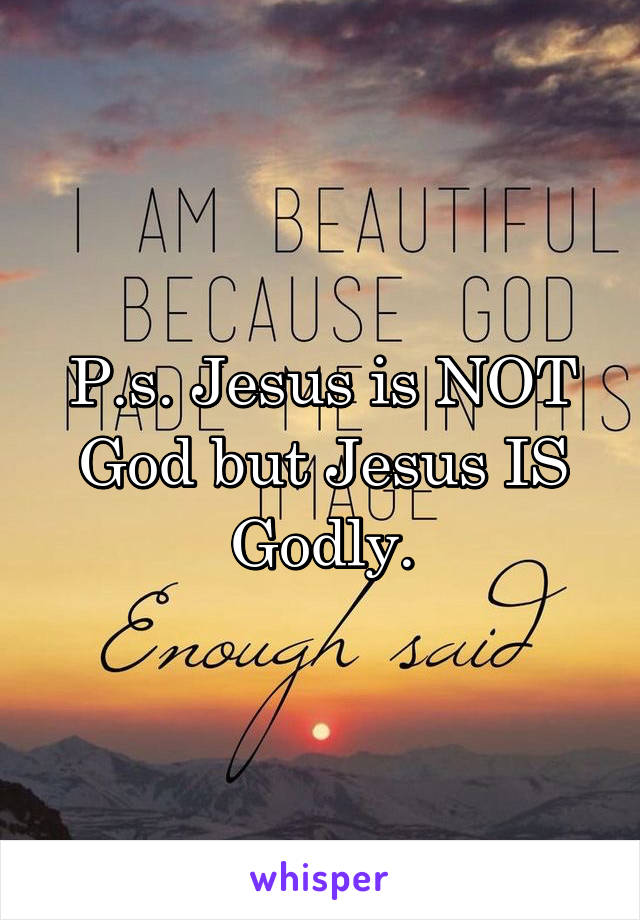 P.s. Jesus is NOT God but Jesus IS Godly.