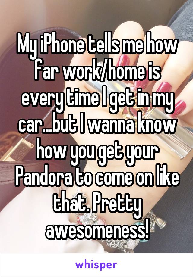My iPhone tells me how far work/home is every time I get in my car...but I wanna know how you get your Pandora to come on like that. Pretty awesomeness!