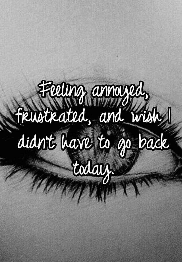 feeling-annoyed-frustrated-and-wish-i-didn-t-have-to-go-back-today