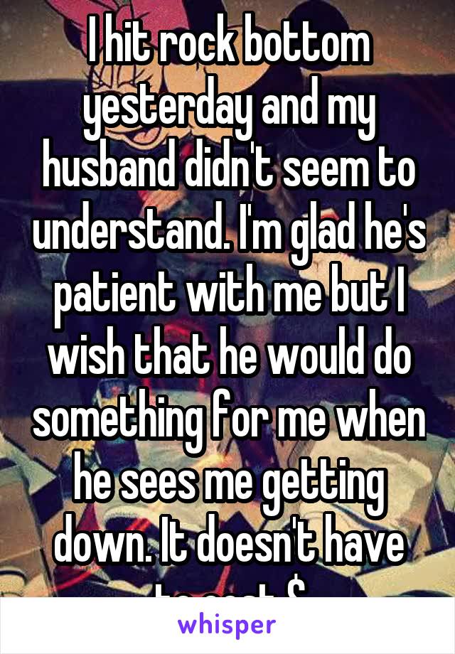 I hit rock bottom yesterday and my husband didn't seem to understand. I'm glad he's patient with me but I wish that he would do something for me when he sees me getting down. It doesn't have to cost $