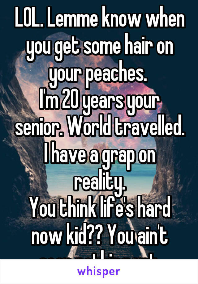 LOL. Lemme know when you get some hair on your peaches. 
I'm 20 years your senior. World travelled.
I have a grap on reality.
You think life's hard now kid?? You ain't seen nothing yet.