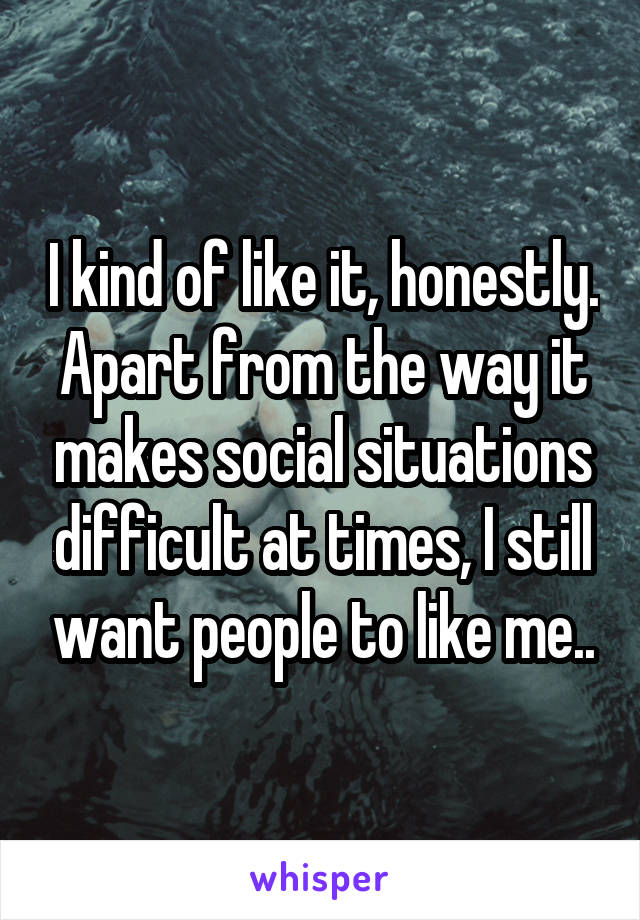 I kind of like it, honestly. Apart from the way it makes social situations difficult at times, I still want people to like me..