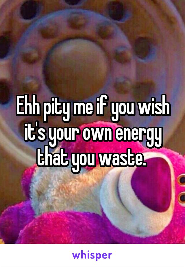 Ehh pity me if you wish it's your own energy that you waste. 