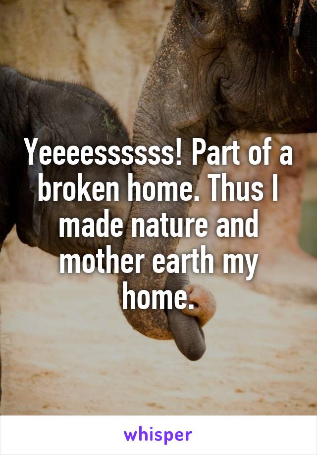 Yeeeessssss! Part of a broken home. Thus I made nature and mother earth my home.