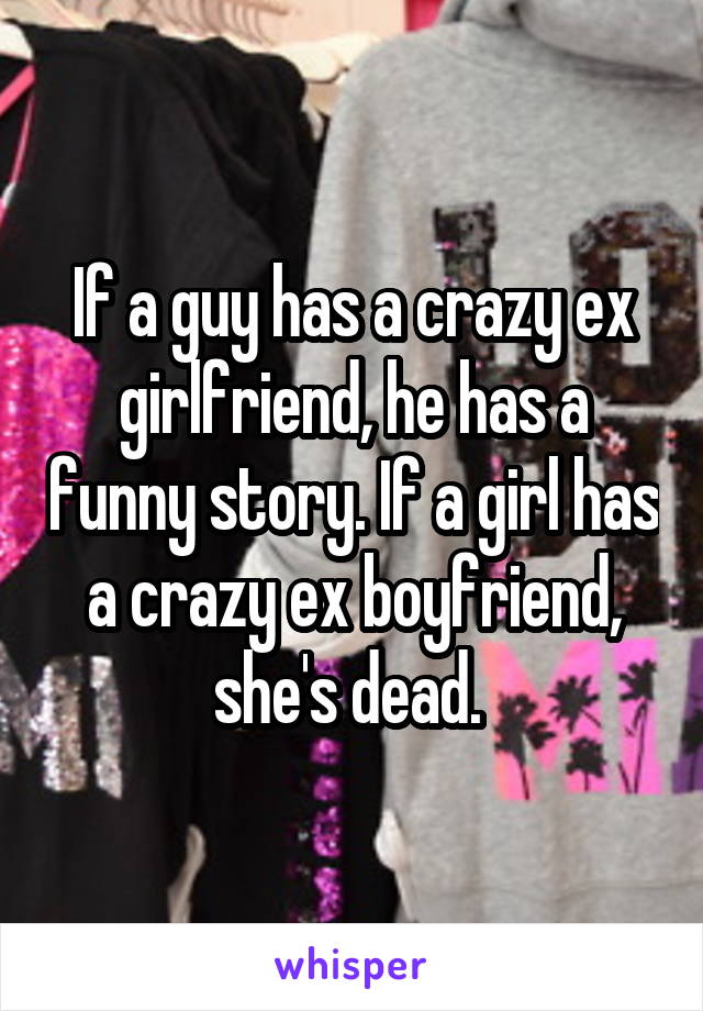 If a guy has a crazy ex girlfriend, he has a funny story. If a girl has a crazy ex boyfriend, she's dead. 
