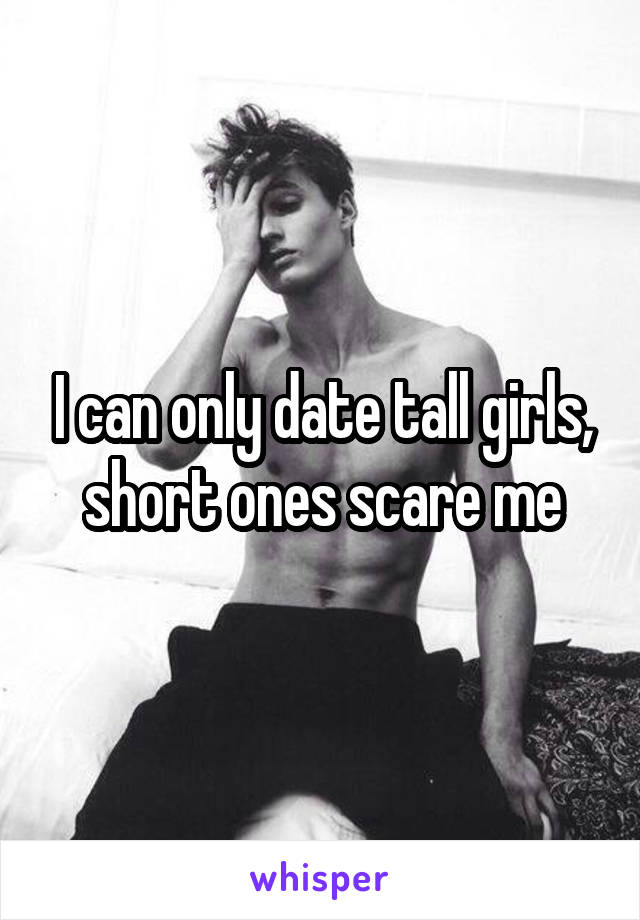 I can only date tall girls, short ones scare me