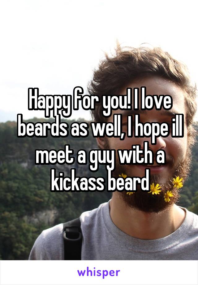 Happy for you! I love beards as well, I hope ill meet a guy with a kickass beard