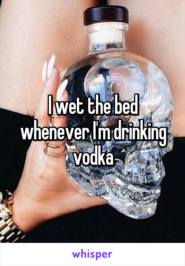 I wet the bed whenever I'm drinking vodka