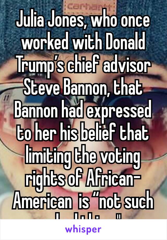 Julia Jones, who once worked with Donald Trump’s chief advisor Steve Bannon, that Bannon had expressed to her his belief that limiting the voting rights of African-American  is “not such a bad thing."