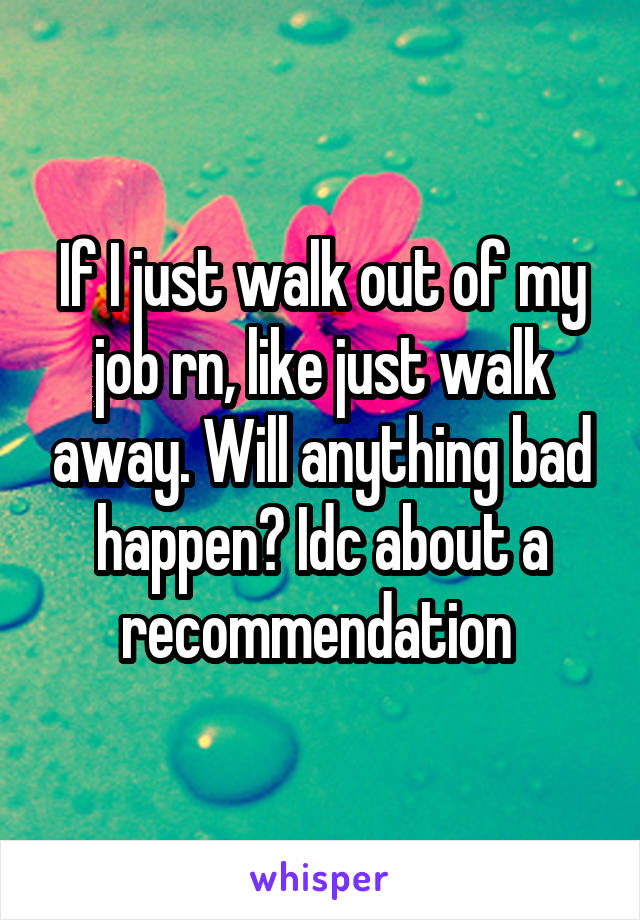 if-i-just-walk-out-of-my-job-rn-like-just-walk-away-will-anything-bad-happen-idc-about-a