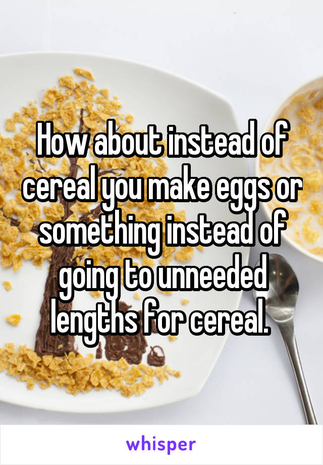 How about instead of cereal you make eggs or something instead of going to unneeded lengths for cereal. 