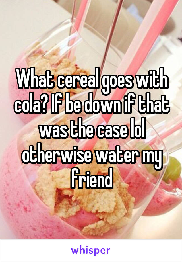 What cereal goes with cola? If be down if that was the case lol otherwise water my friend