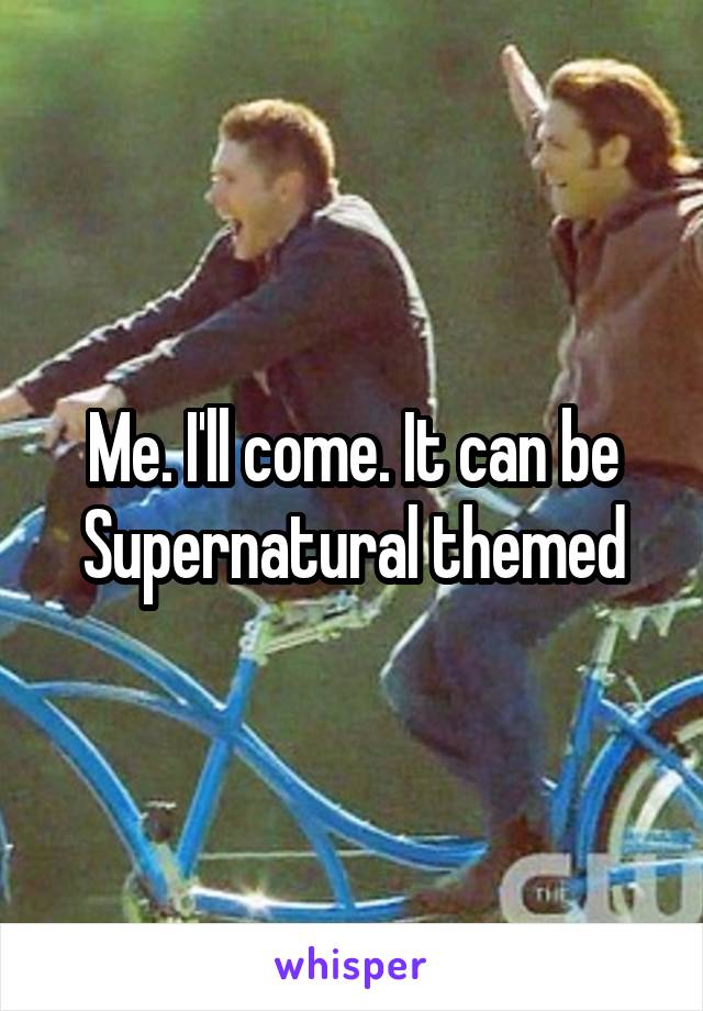 Me. I'll come. It can be Supernatural themed