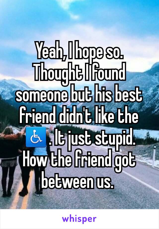 Yeah, I hope so. Thought I found someone but his best friend didn't like the ♿. It just stupid. How the friend got between us. 