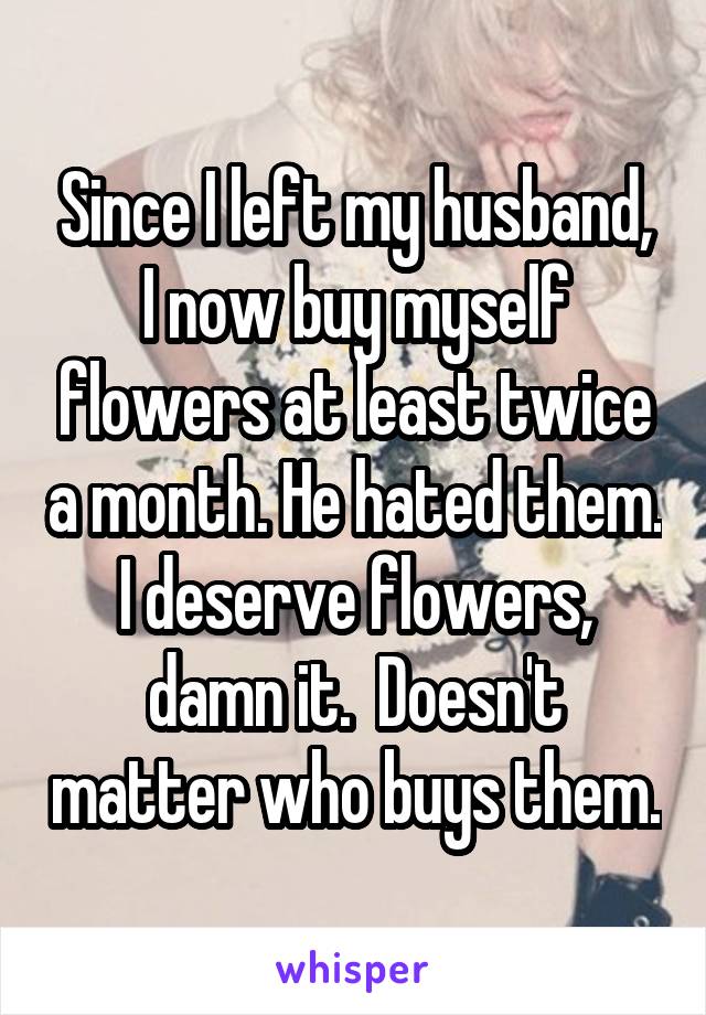 Since I left my husband, I now buy myself flowers at least twice a month. He hated them. I deserve flowers, damn it.  Doesn't matter who buys them.