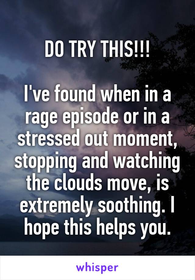 DO TRY THIS!!!

I've found when in a rage episode or in a stressed out moment, stopping and watching the clouds move, is extremely soothing. I hope this helps you.