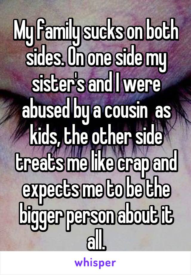 My family sucks on both sides. On one side my sister's and I were abused by a cousin  as kids, the other side treats me like crap and expects me to be the bigger person about it all.