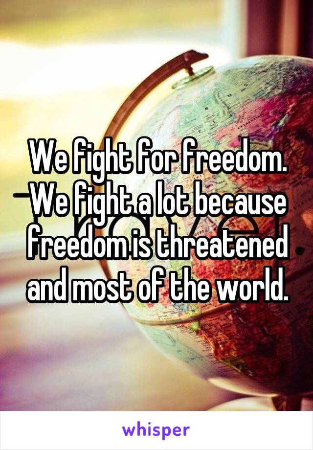 We fight for freedom. We fight a lot because freedom is threatened and most of the world.