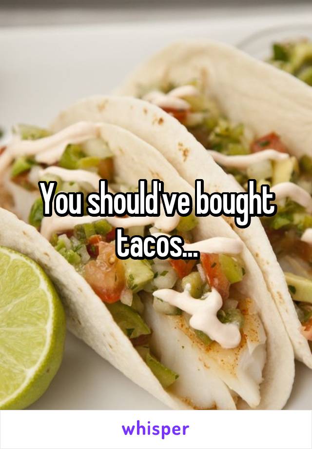 You should've bought tacos...