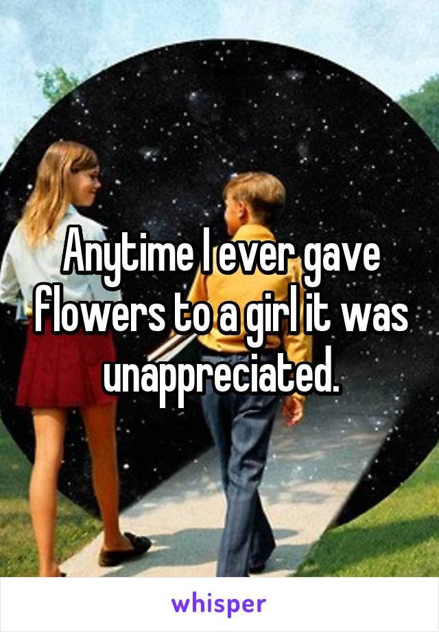 Anytime I ever gave flowers to a girl it was unappreciated.